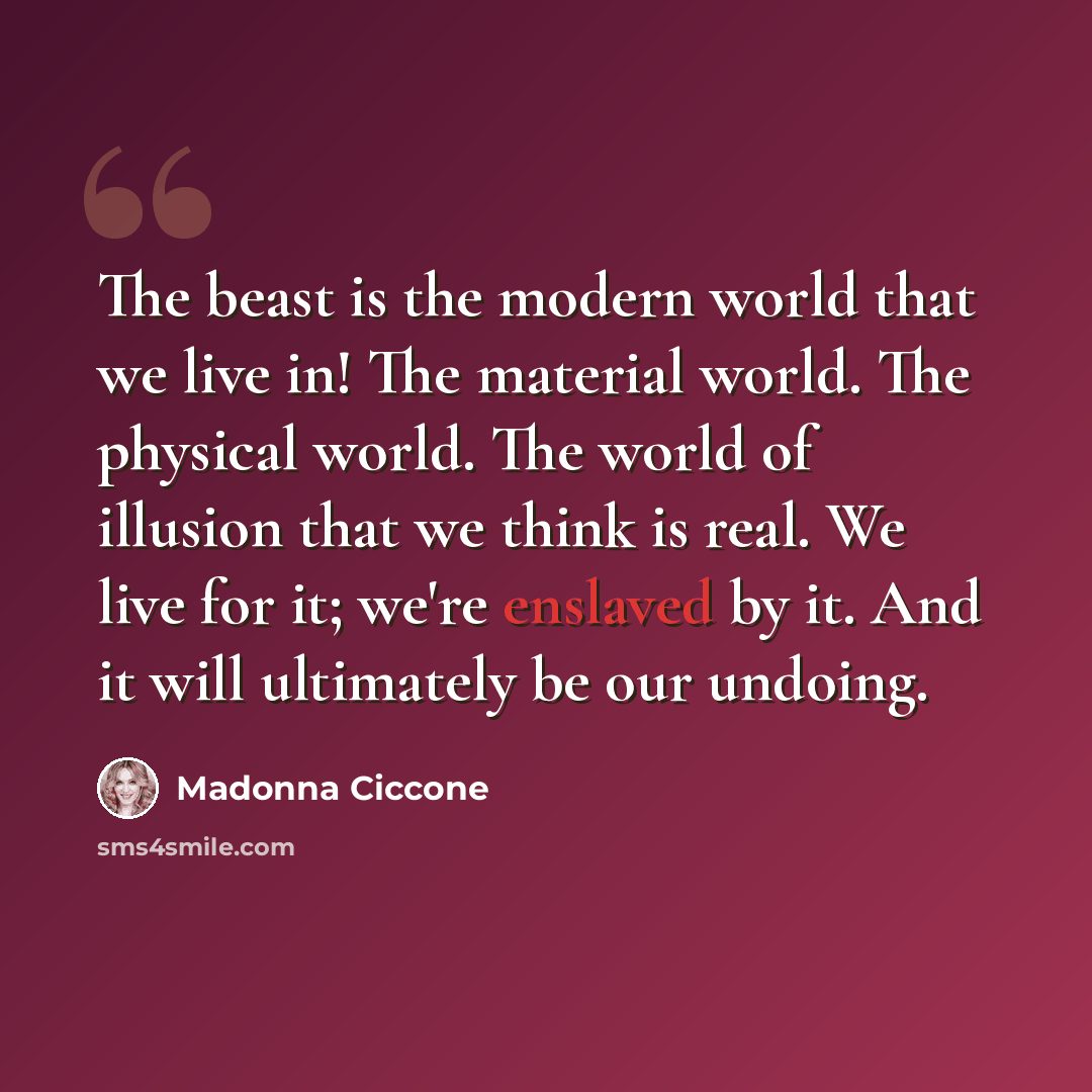 “The beast is the modern world that we live in! The material world. The physical world. The world of illusion that we think is real. We live for it; we're enslaved by it. And it will ultimately be our undoing.” quote by Madonna Ciccone