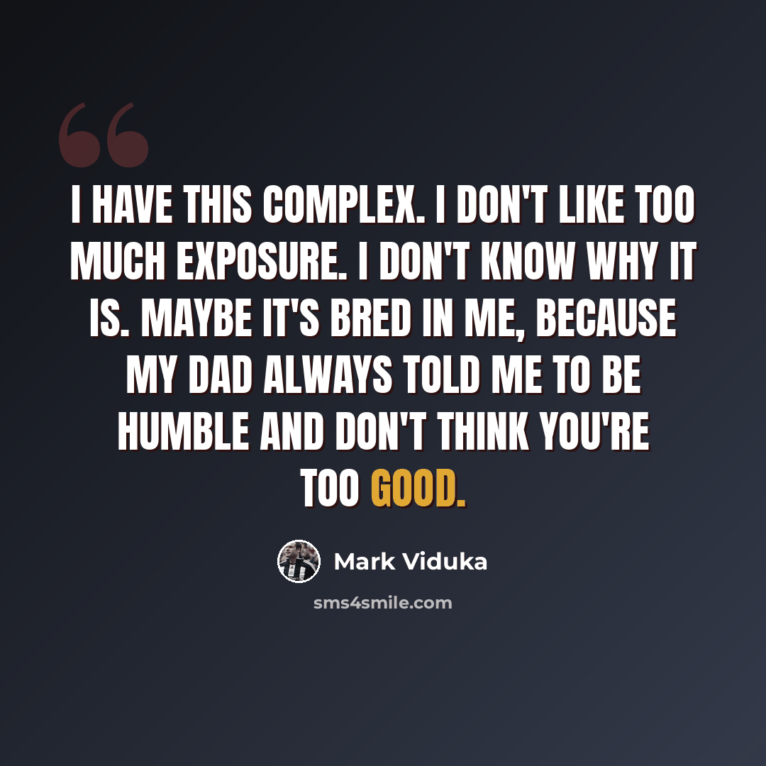 “I have this complex. I don't like too much exposure. I don't know why it is. Maybe it's bred in me, because my dad always told me to be humble and don't think you're too good.” quote by Mark Viduka