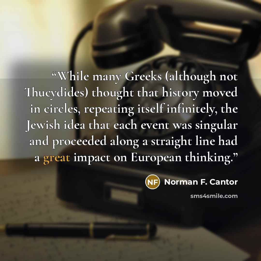 “While many Greeks (although not Thucydides) thought that history moved in circles, repeating itself infinitely, the Jewish idea that each event was singular and proceeded along a straight line had a great impact on European thinking.” quote by Norman F. Cantor