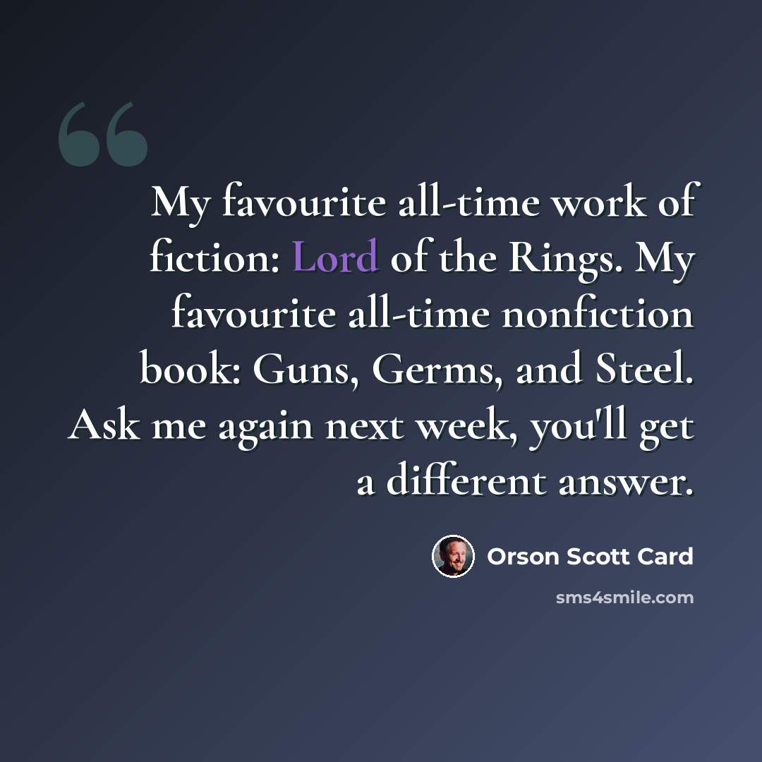 “My favourite all-time work of fiction: Lord of the Rings. My favourite all-time nonfiction book: Guns, Germs, and Steel. Ask me again next week, you'll get a different answer.” quote by Orson Scott Card