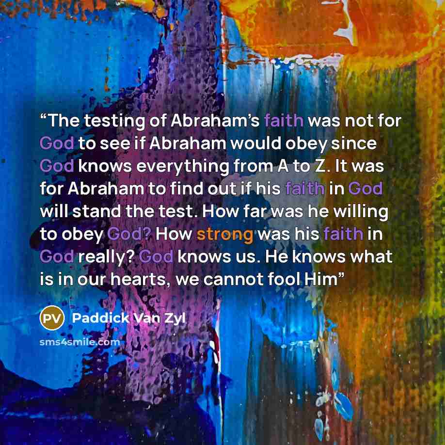 “The testing of Abraham’s faith was not for God to see if Abraham would obey since God knows everything from A to Z. It was for Abraham to find out if his faith in God will stand the test. How far was he willing to obey God? How strong was his faith in God really? God knows us. He knows what is in…” quote by Paddick Van Zyl