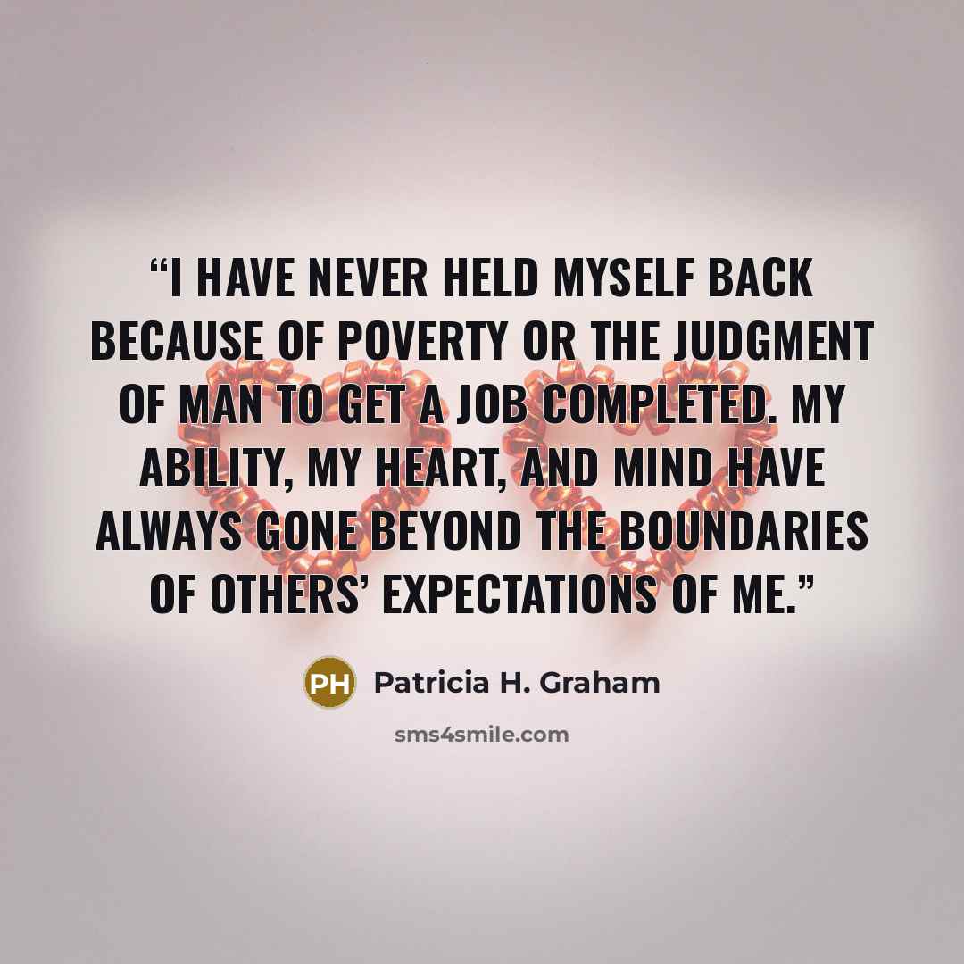 “I have never held myself back because of poverty or the judgment of man to get a job completed. My ability, my heart, and mind have always gone beyond the boundaries of others’ expectations of me.” quote by Patricia H. Graham