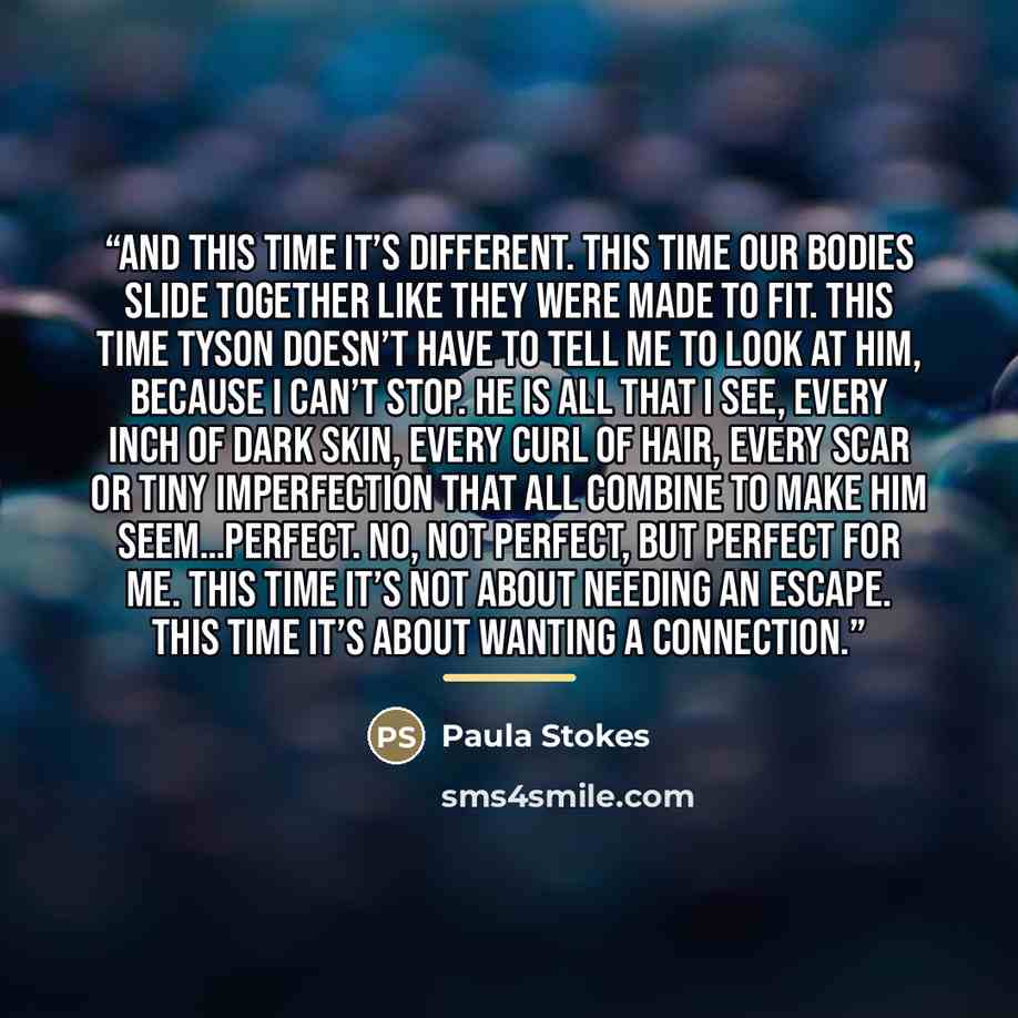 “And this time it’s different. This time our bodies slide together like they were made to fit. This time Tyson doesn’t have to tell me to look at him, because I can’t stop. He is all that I see, every inch of dark skin, every curl of hair, every scar or tiny imperfection that all combine to make…” quote by Paula Stokes
