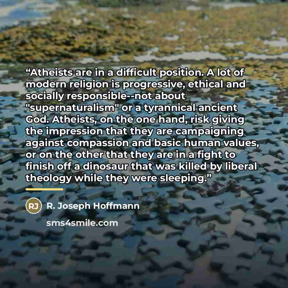 “Atheists are in a difficult position. A lot of modern religion is progressive, ethical and socially responsible--not about "supernaturalism" or a tyrannical ancient God. Atheists, on the one hand, risk giving the impression that they are campaigning against compassion and basic human values, or on…” quote by R. Joseph Hoffmann