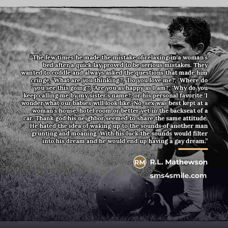 “The few times he made the mistake of relaxing in a woman’s bed after a quick lay proved to be serious mistakes. They wanted to coddle and always asked the questions that made him cringe, 'What are you thinking?', 'Do you love me?', 'Where do you see this going?', 'Are you as happy as I am?’, 'Why…” quote by R.L. Mathewson