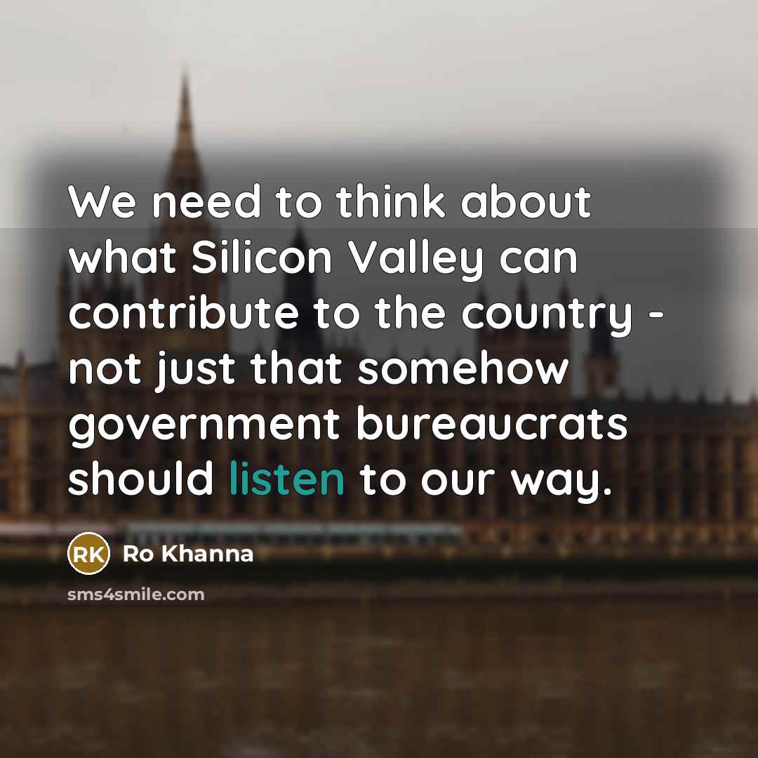 “We need to think about what Silicon Valley can contribute to the country - not just that somehow government bureaucrats should listen to our way.” quote by Ro Khanna