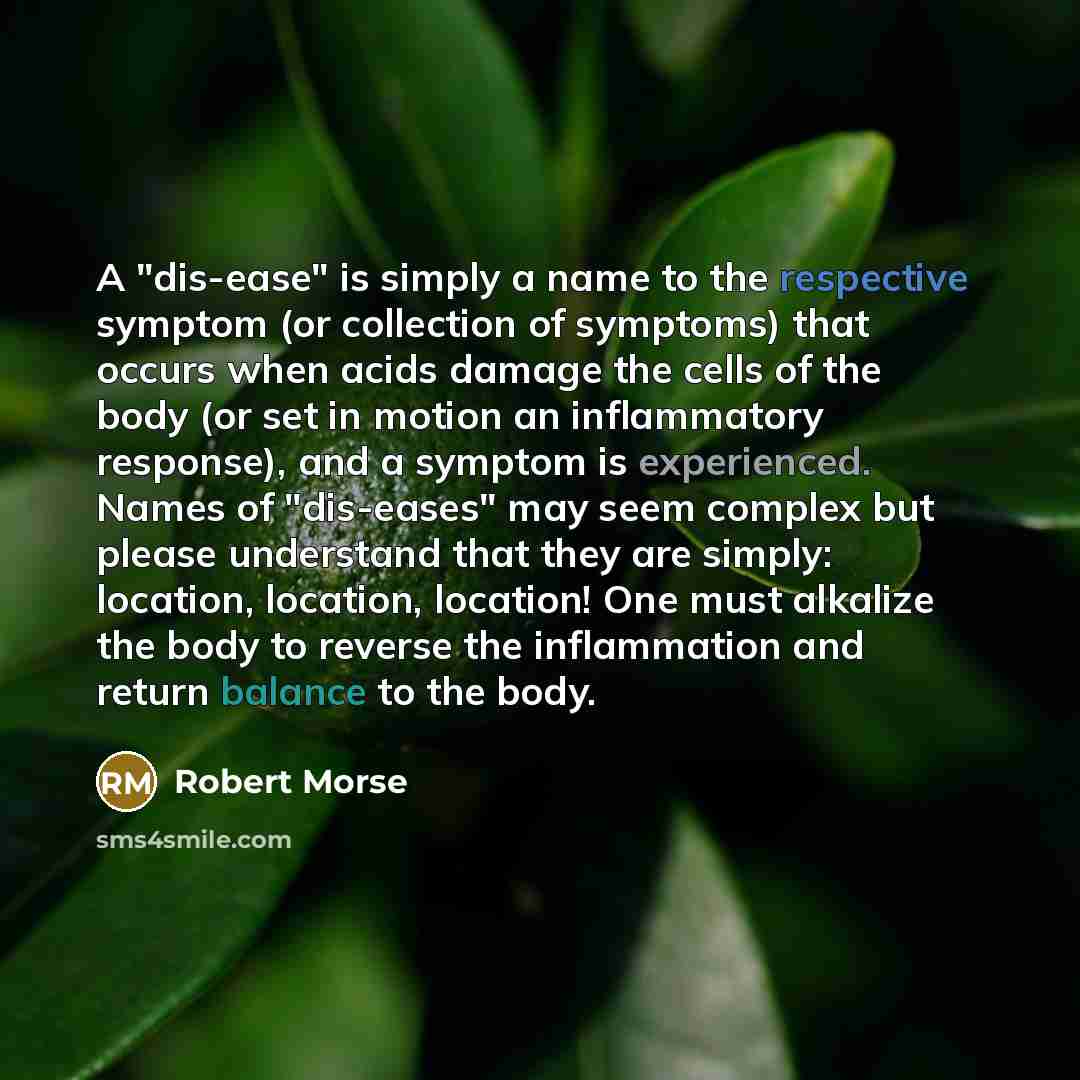 “A "dis-ease" is simply a name to the respective symptom (or collection of symptoms) that occurs when acids damage the cells of the body (or set in motion an inflammatory response), and a symptom is experienced. Names of "dis-eases" may seem complex but please understand that they are simply…” quote by Robert Morse