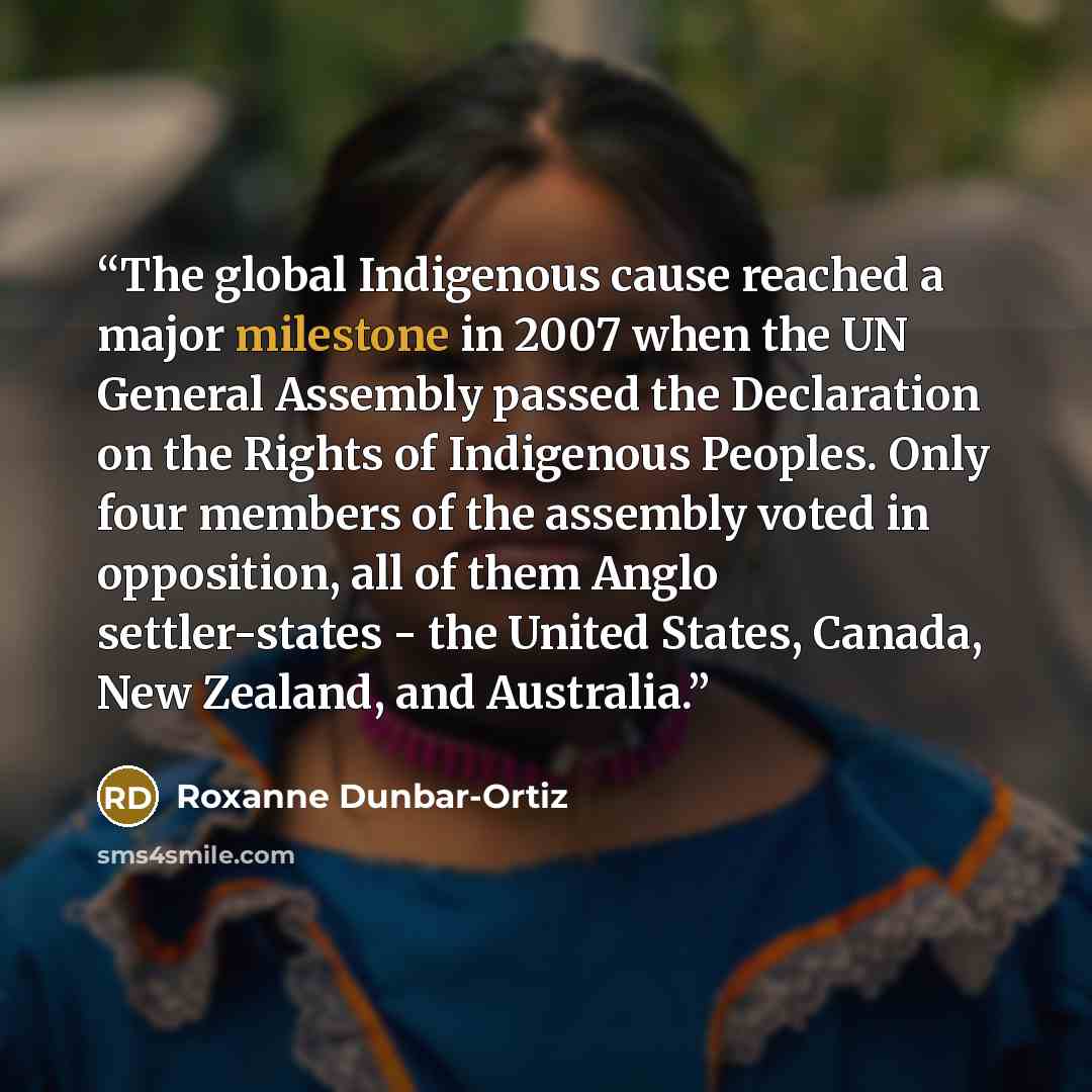 “The global Indigenous cause reached a major milestone in 2007 when the UN General Assembly passed the Declaration on the Rights of Indigenous Peoples. Only four members of the assembly voted in opposition, all of them Anglo settler-states - the United States, Canada, New Zealand, and Australia.” quote by Roxanne Dunbar-Ortiz