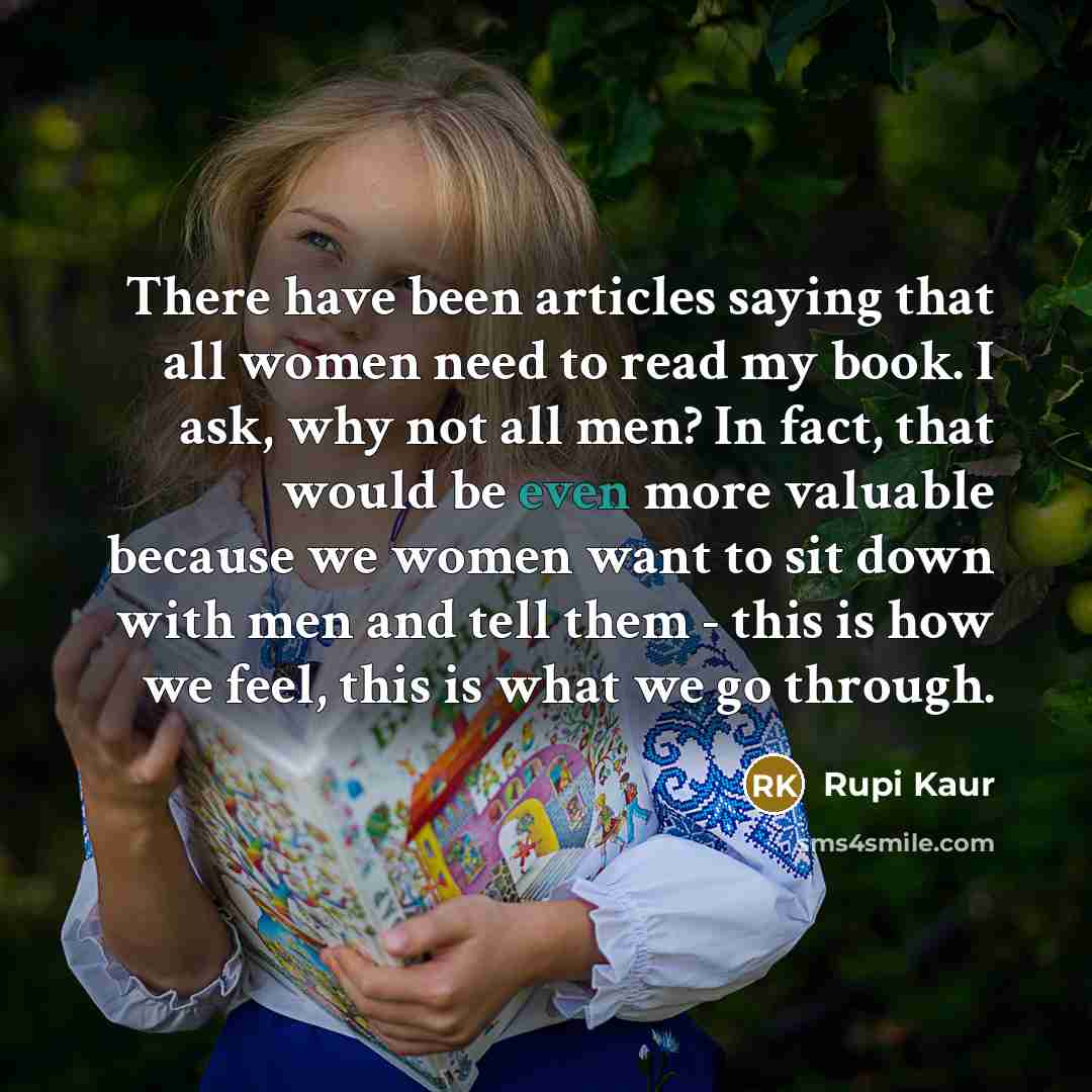 “There have been articles saying that all women need to read my book. I ask, why not all men? In fact, that would be even more valuable because we women want to sit down with men and tell them - this is how we feel, this is what we go through.” quote by Rupi Kaur