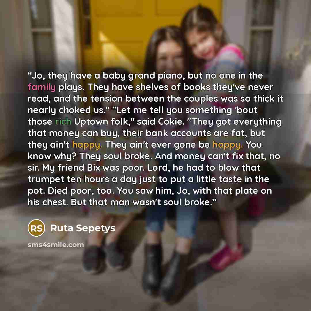 “Jo, they have a baby grand piano, but no one in the family plays. They have shelves of books they've never read, and the tension between the couples was so thick it nearly choked us." "Let me tell you something 'bout those rich Uptown folk," said Cokie. "They got everything that money can buy…” quote by Ruta Sepetys