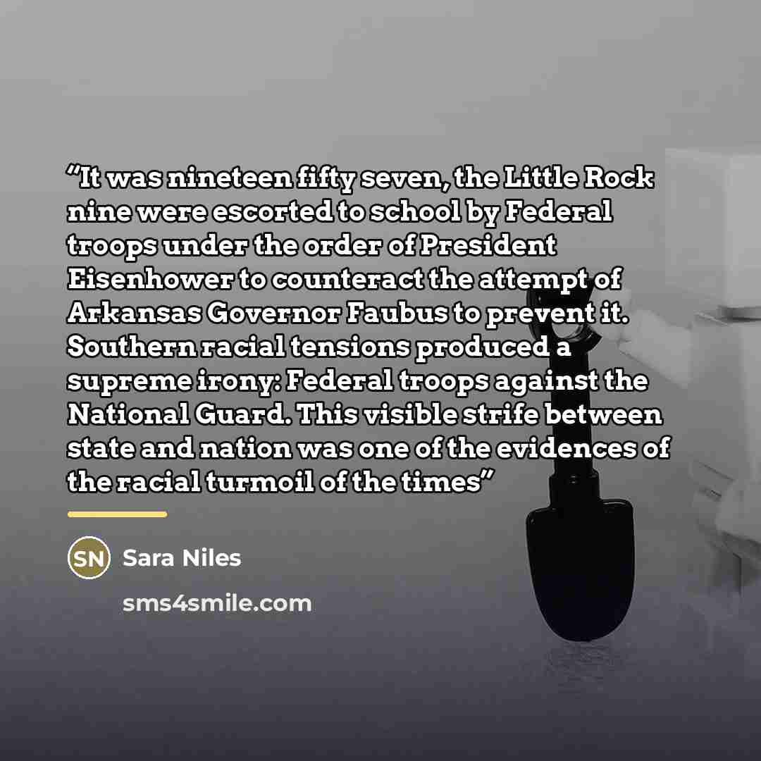 “It was nineteen fifty seven, the Little Rock nine were escorted to school by Federal troops under the order of President Eisenhower to counteract the attempt of Arkansas Governor Faubus to prevent it. Southern racial tensions produced a supreme irony: Federal troops against the National Guard…” quote by Sara Niles
