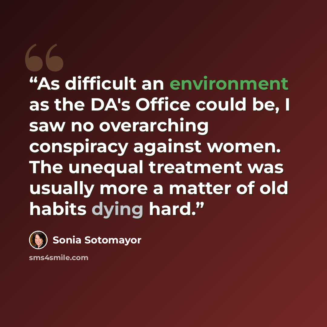 “As difficult an environment as the DA's Office could be, I saw no overarching conspiracy against women. The unequal treatment was usually more a matter of old habits dying hard.” quote by Sonia Sotomayor