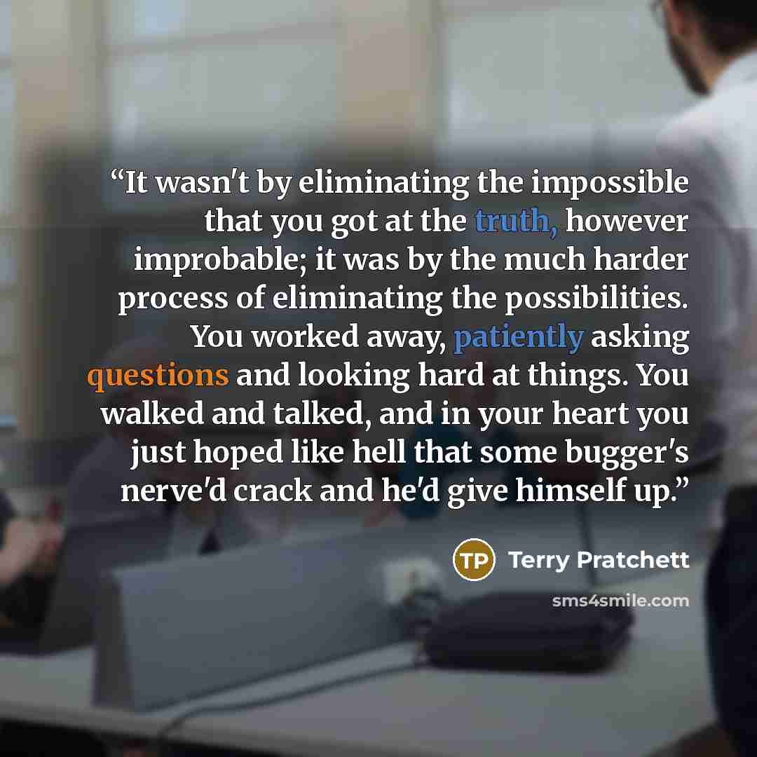 “It wasn't by eliminating the impossible that you got at the truth, however improbable; it was by the much harder process of eliminating the possibilities. You worked away, patiently asking questions and looking hard at things. You walked and talked, and in your heart you just hoped like hell that…” quote by Terry Pratchett