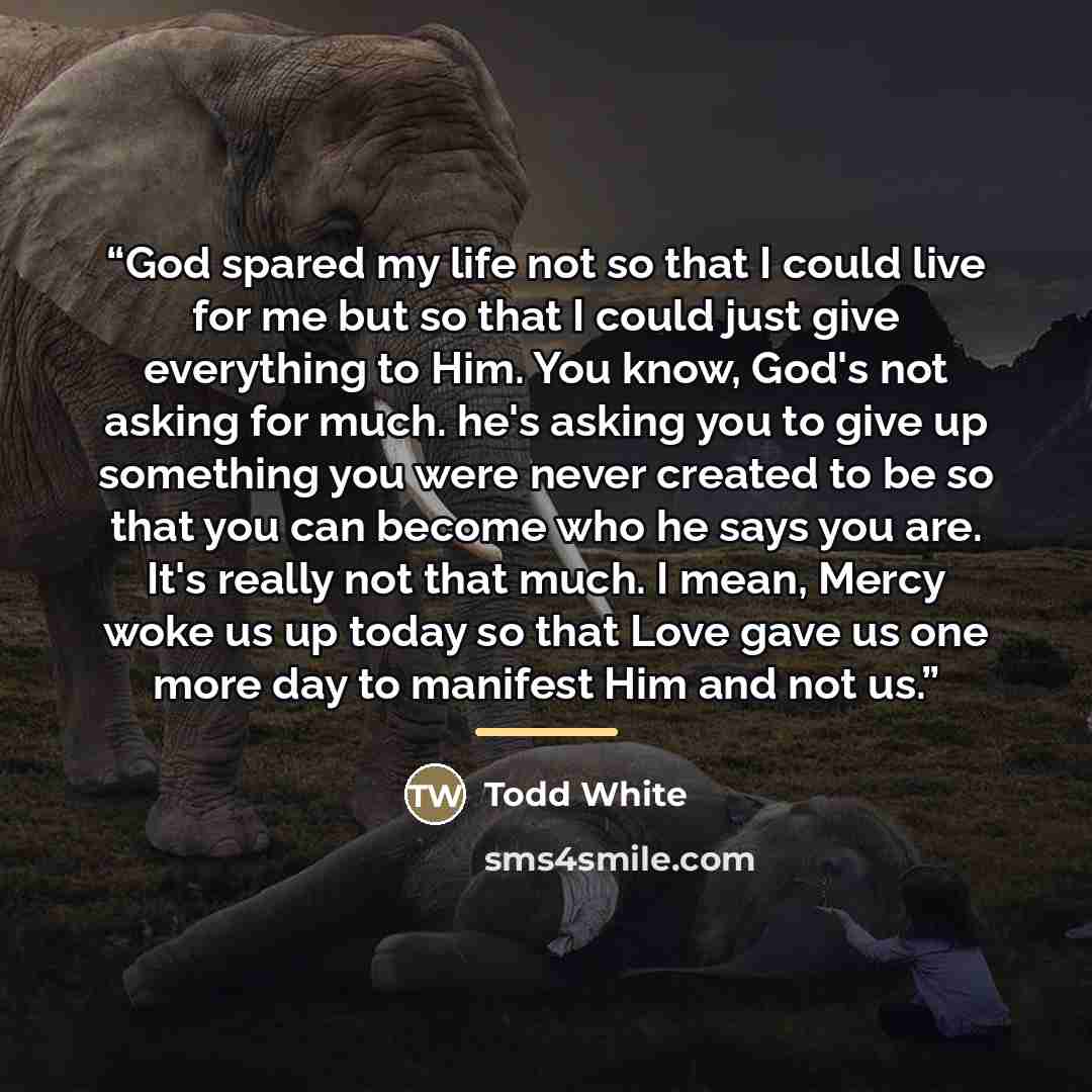 “God spared my life not so that I could live for me but so that I could just give everything to Him. You know, God's not asking for much. he's asking you to give up something you were never created to be so that you can become who he says you are. It's really not that much. I mean, Mercy woke us up…” quote by Todd White