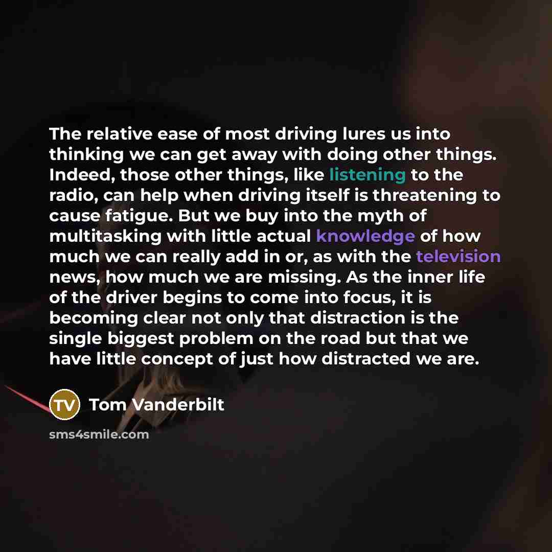 “The relative ease of most driving lures us into thinking we can get away with doing other things. Indeed, those other things, like listening to the radio, can help when driving itself is threatening to cause fatigue. But we buy into the myth of multitasking with little actual knowledge of how much…” quote by Tom Vanderbilt