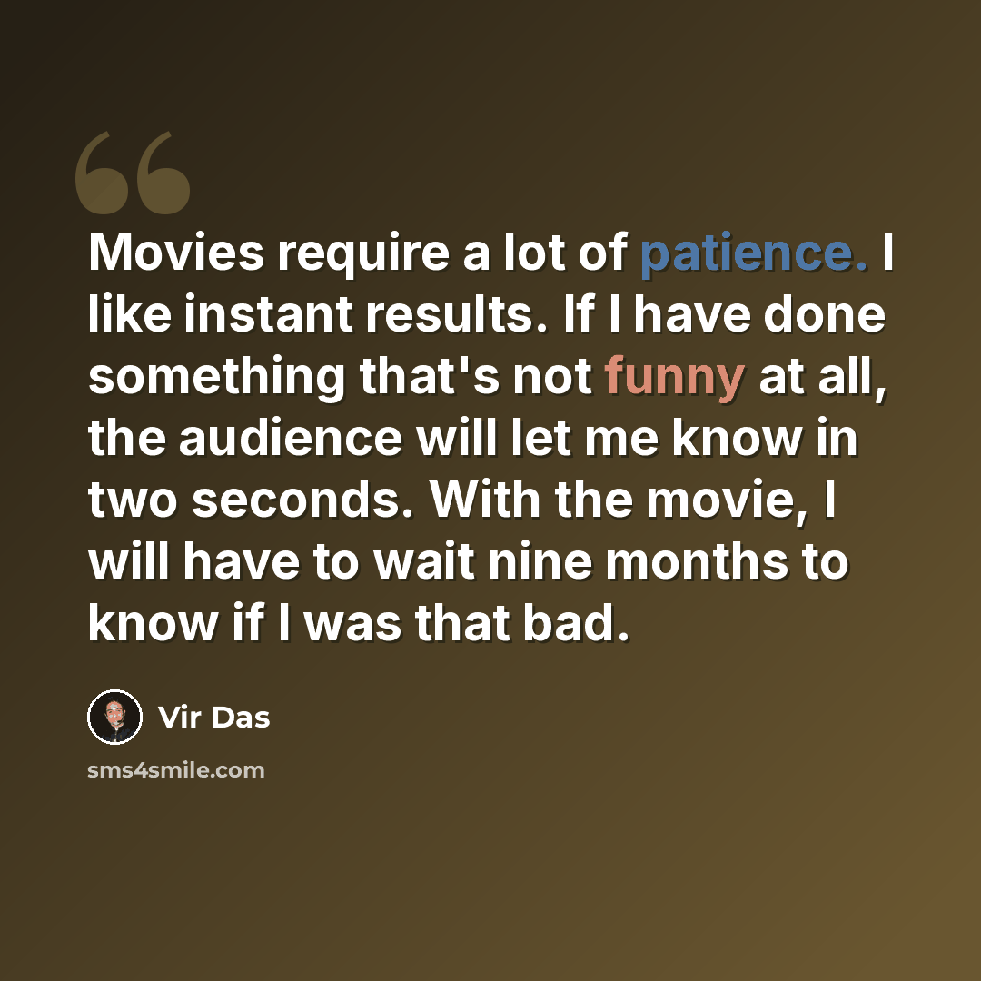 “Movies require a lot of patience. I like instant results. If I have done something that's not funny at all, the audience will let me know in two seconds. With the movie, I will have to wait nine months to know if I was that bad.” quote by Vir Das