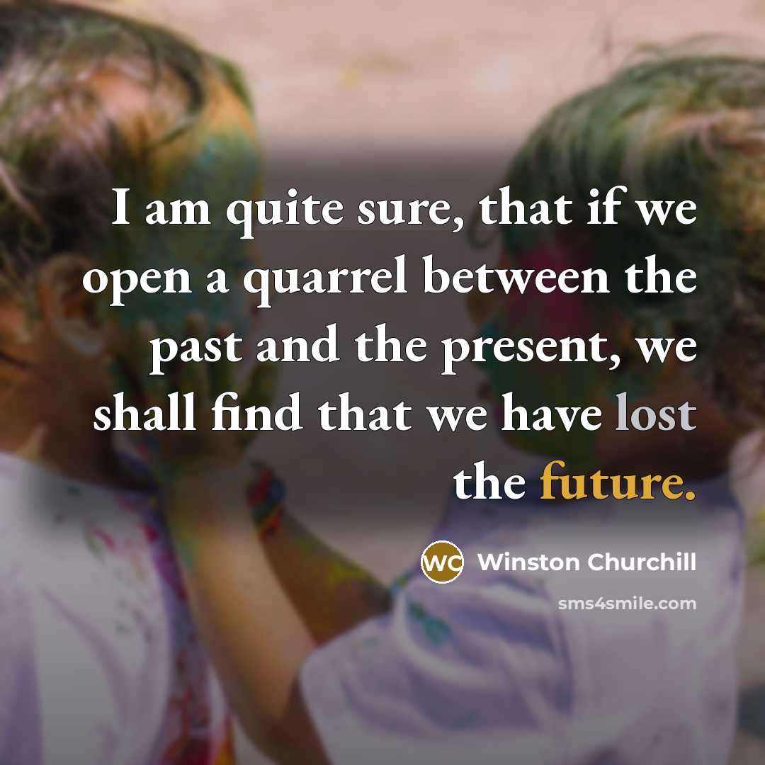 “I am quite sure, that if we open a quarrel between the past and the present, we shall find that we have lost the future.” quote by Winston Churchill