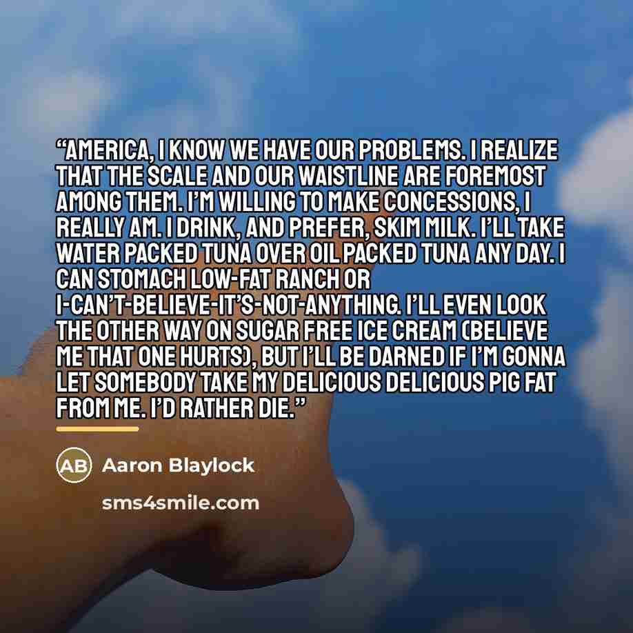 “America, I know we have our problems. I realize that the scale and our waistline are foremost among them. I’m willing to make concessions, I really am. I drink, and prefer, skim milk. I’ll take water packed tuna over oil packed tuna any day. I can stomach low-fat ranch or…” quote by Aaron Blaylock