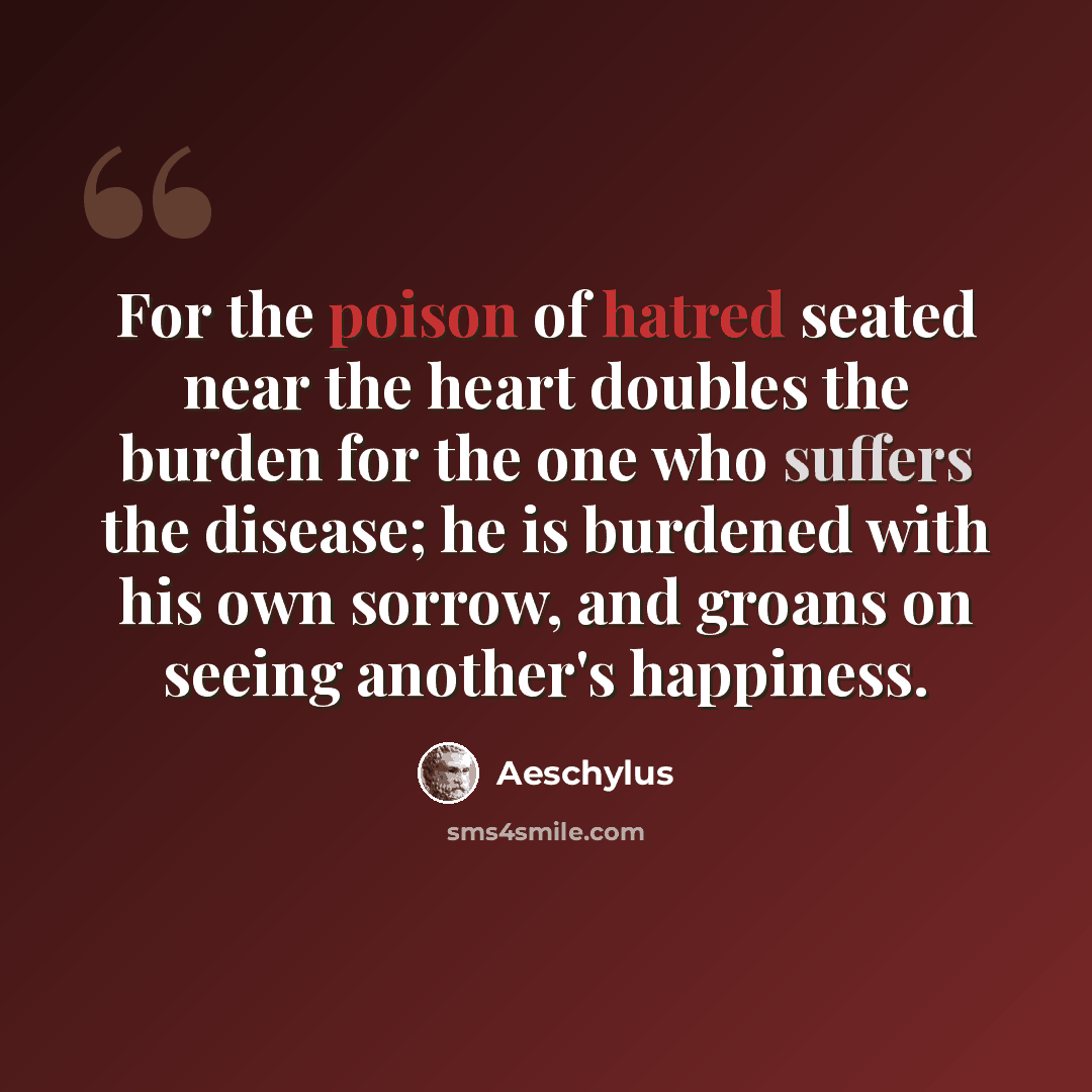 “For the poison of hatred seated near the heart doubles the burden for the one who suffers the disease; he is burdened with his own sorrow, and groans on seeing another's happiness.” quote by Aeschylus