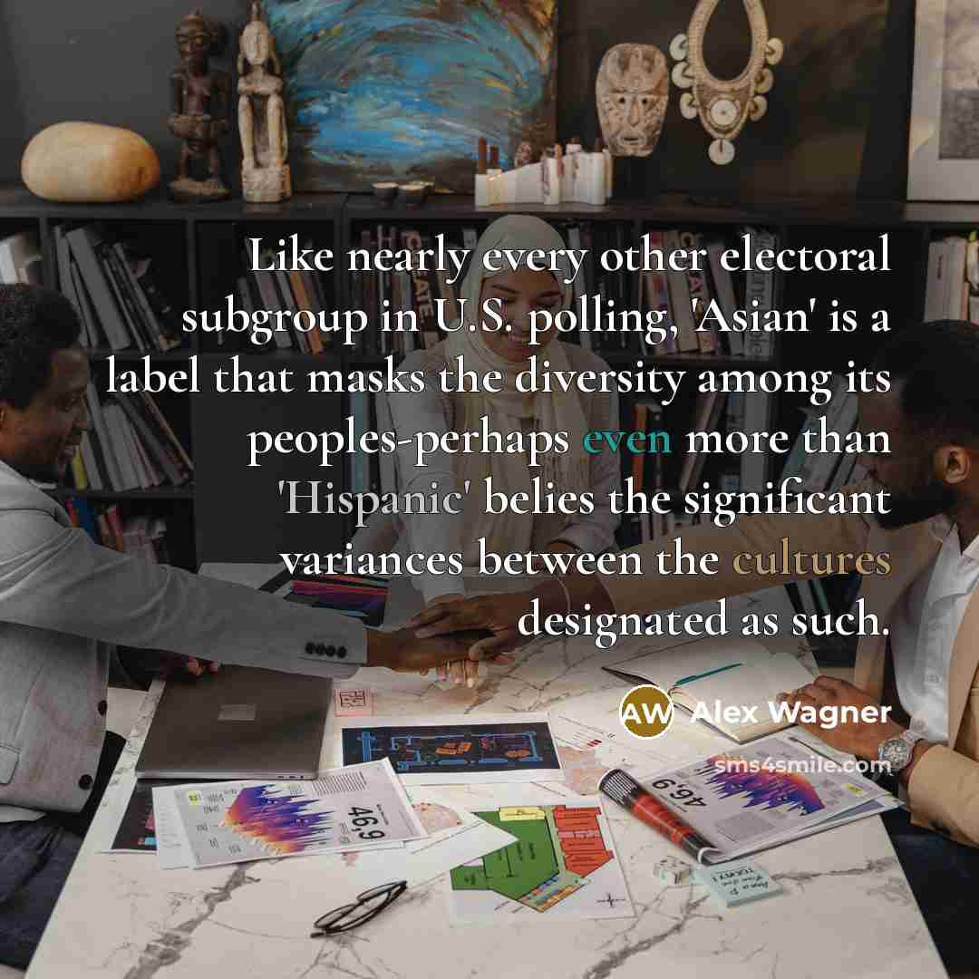 “Like nearly every other electoral subgroup in U.S. polling, 'Asian' is a label that masks the diversity among its peoples-perhaps even more than 'Hispanic' belies the significant variances between the cultures designated as such.” quote by Alex Wagner