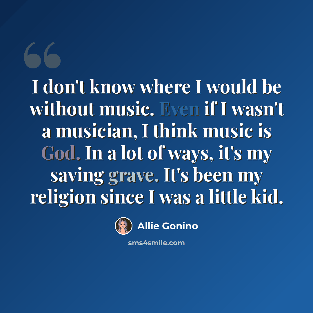 “I don't know where I would be without music. Even if I wasn't a musician, I think music is God. In a lot of ways, it's my saving grave. It's been my religion since I was a little kid.” quote by Allie Gonino