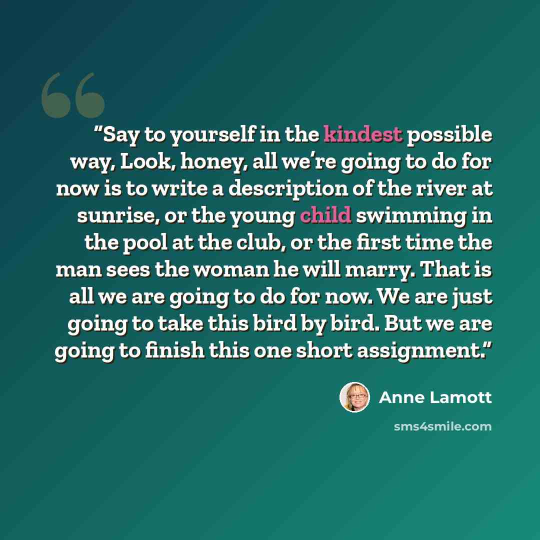 “Say to yourself in the kindest possible way, Look, honey, all we’re going to do for now is to write a description of the river at sunrise, or the young child swimming in the pool at the club, or the first time the man sees the woman he will marry. That is all we are going to do for now. We are…” quote by Anne Lamott