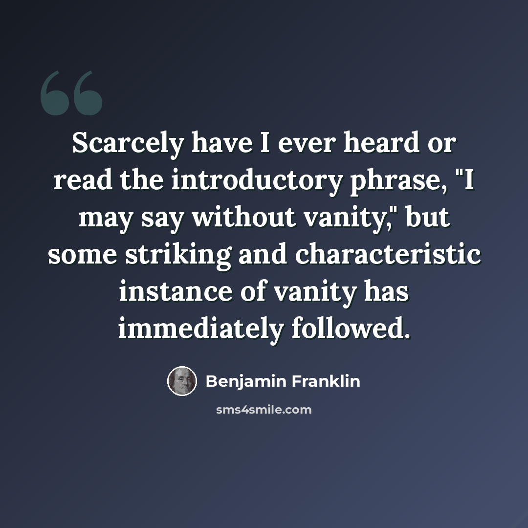 “Scarcely have I ever heard or read the introductory phrase, "I may say without vanity," but some striking and characteristic instance of vanity has immediately followed.” quote by Benjamin Franklin
