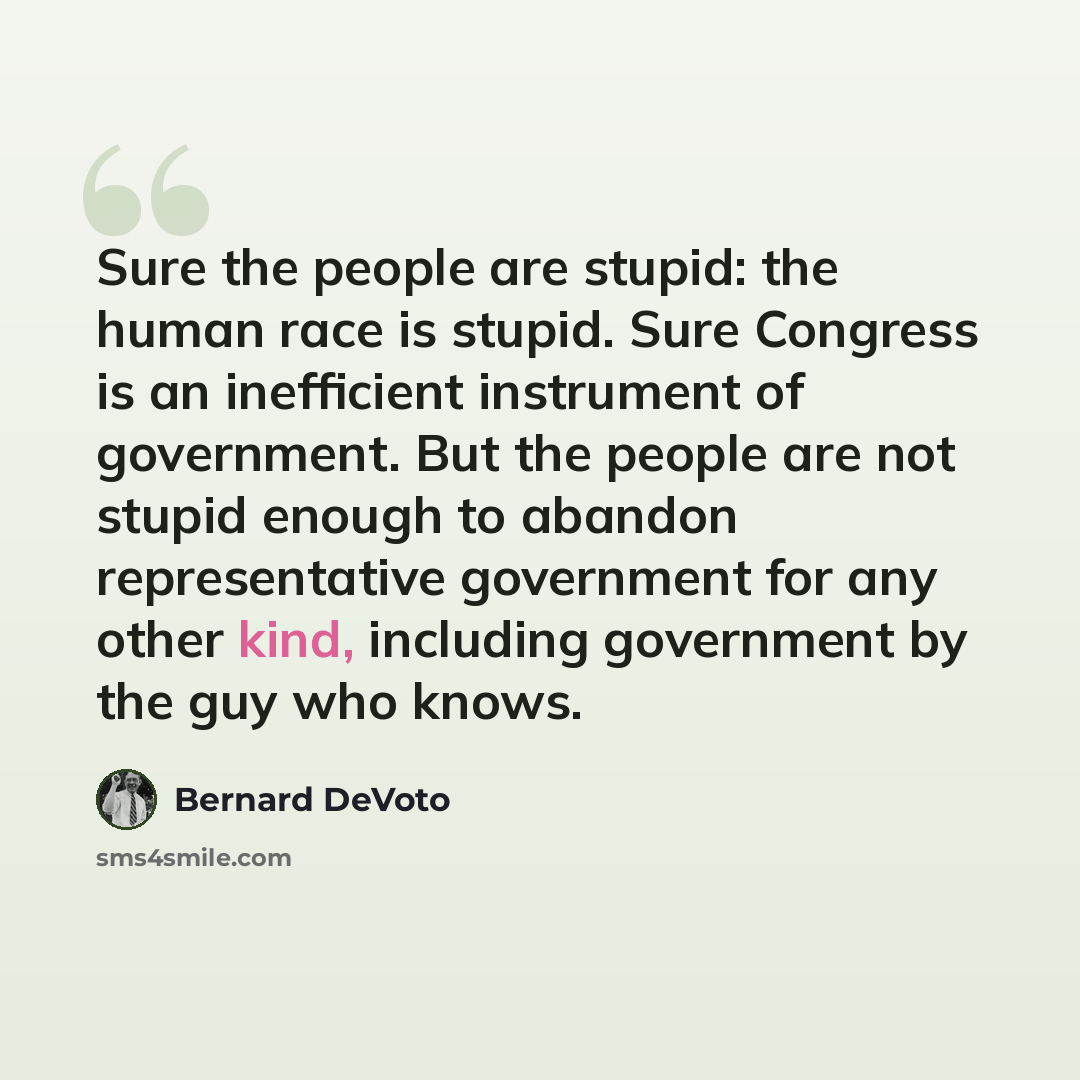“Sure the people are stupid: the human race is stupid. Sure Congress is an inefficient instrument of government. But the people are not stupid enough to abandon representative government for any other kind, including government by the guy who knows.” quote by Bernard DeVoto