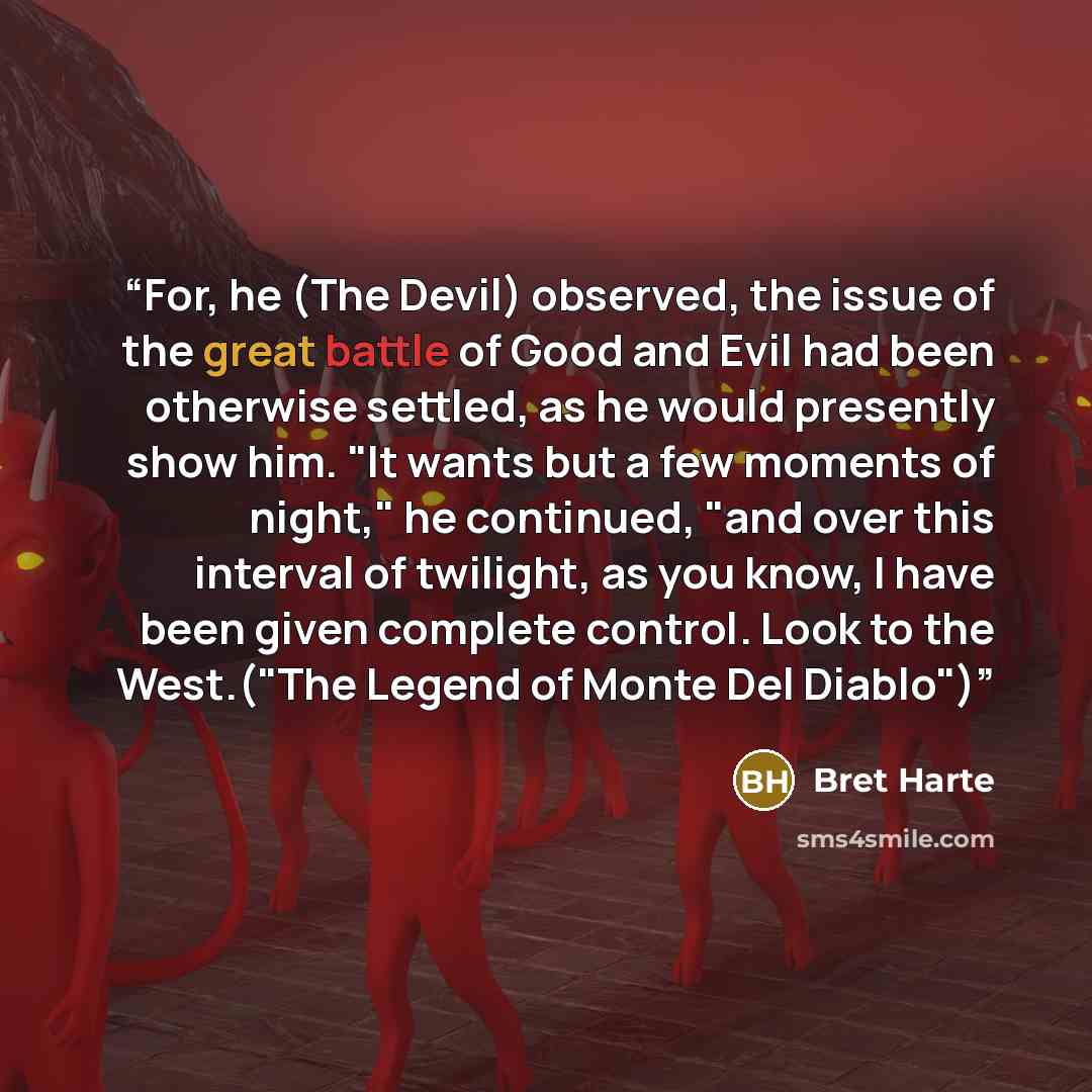 “For, he (The Devil) observed, the issue of the great battle of Good and Evil had been otherwise settled, as he would presently show him. "It wants but a few moments of night," he continued, "and over this interval of twilight, as you know, I have been given complete control. Look to the West.("The…” quote by Bret Harte
