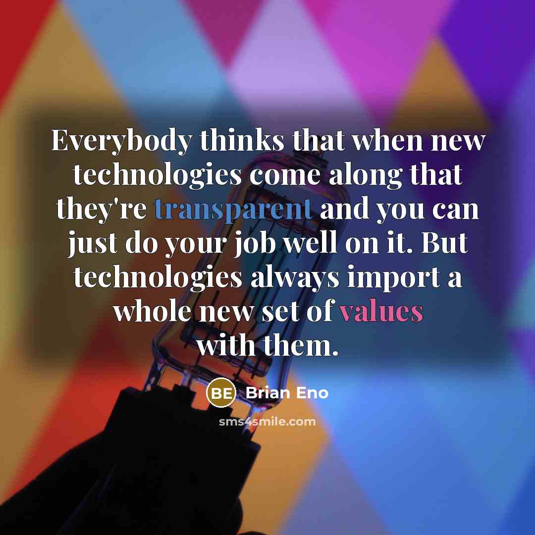 “Everybody thinks that when new technologies come along that they're transparent and you can just do your job well on it. But technologies always import a whole new set of values with them.” quote by Brian Eno