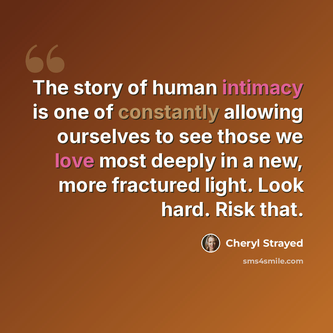 “The story of human intimacy is one of constantly allowing ourselves to see those we love most deeply in a new, more fractured light. Look hard. Risk that.” quote by Cheryl Strayed