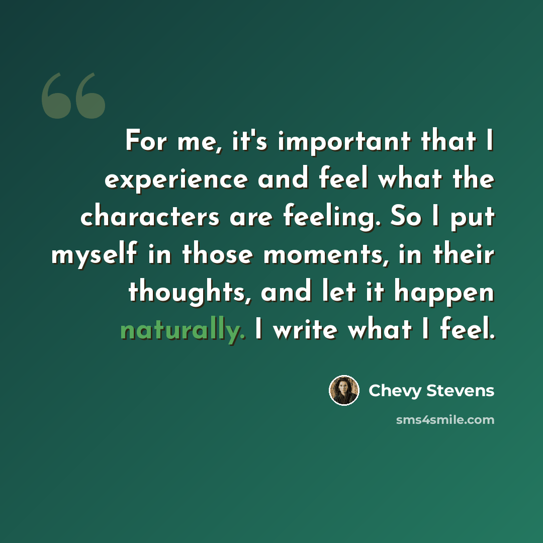 “For me, it's important that I experience and feel what the characters are feeling. So I put myself in those moments, in their thoughts, and let it happen naturally. I write what I feel.” quote by Chevy Stevens