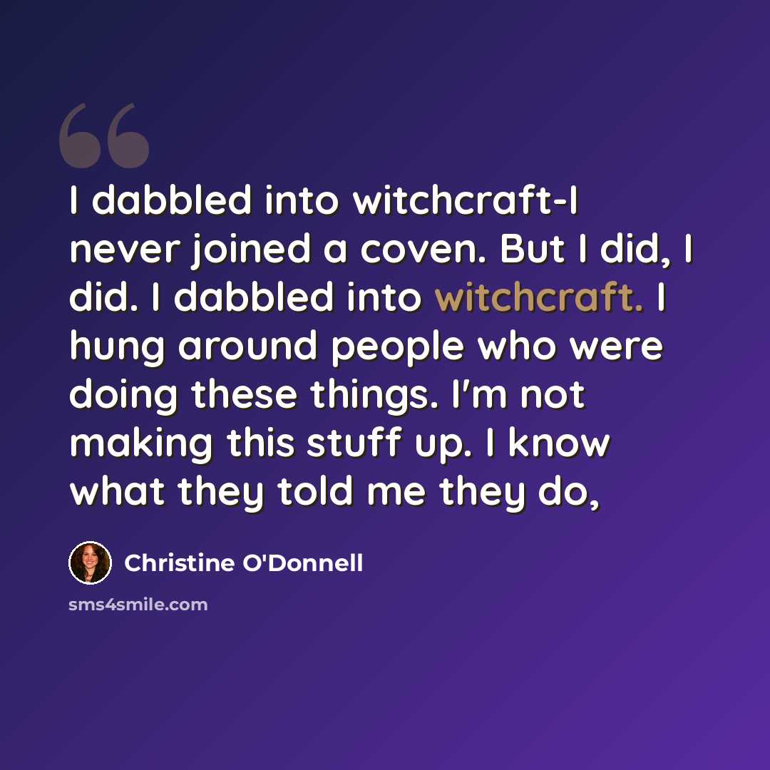 “I dabbled into witchcraft-I never joined a coven. But I did, I did. I dabbled into witchcraft. I hung around people who were doing these things. I'm not making this stuff up. I know what they told me they do,” quote by Christine O'Donnell