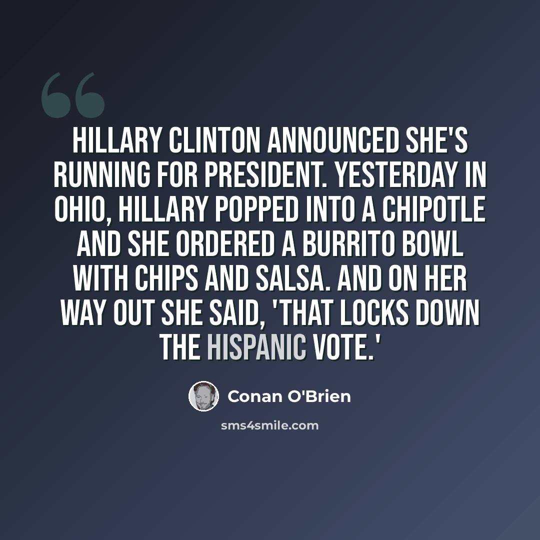 “Hillary Clinton announced she's running for president. Yesterday in Ohio, Hillary popped into a Chipotle and she ordered a burrito bowl with chips and salsa. And on her way out she said, 'That locks down the Hispanic vote.'” quote by Conan O'Brien