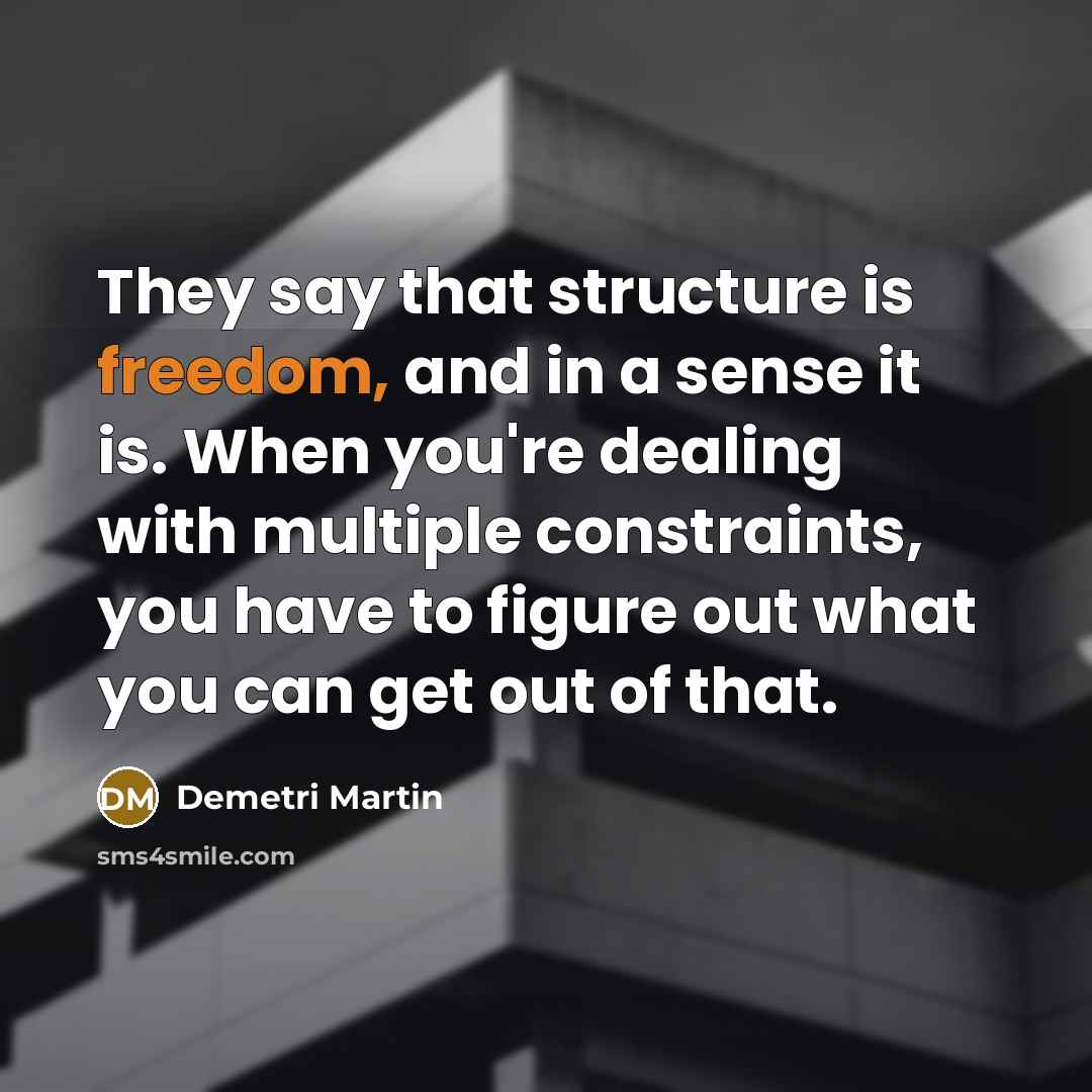 “They say that structure is freedom, and in a sense it is. When you're dealing with multiple constraints, you have to figure out what you can get out of that.” quote by Demetri Martin