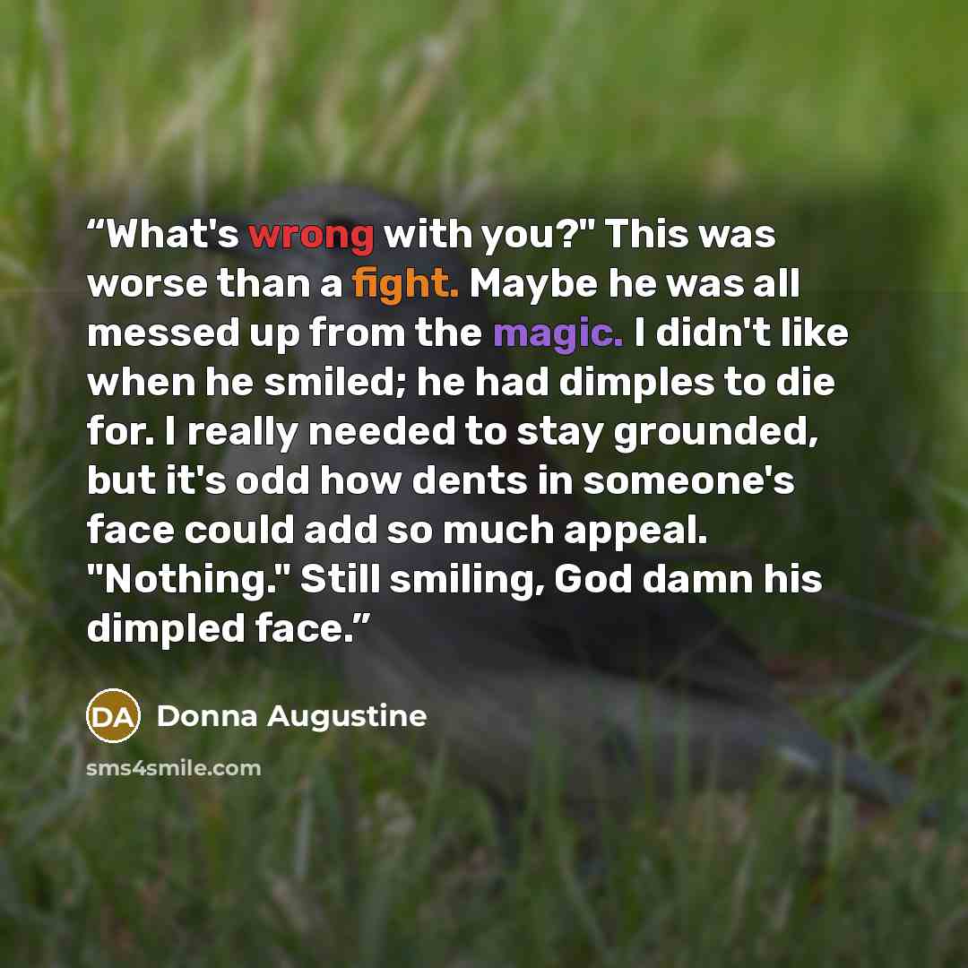 “What's wrong with you?" This was worse than a fight. Maybe he was all messed up from the magic. I didn't like when he smiled; he had dimples to die for. I really needed to stay grounded, but it's odd how dents in someone's face could add so much appeal. "Nothing." Still smiling, God damn his…” quote by Donna Augustine