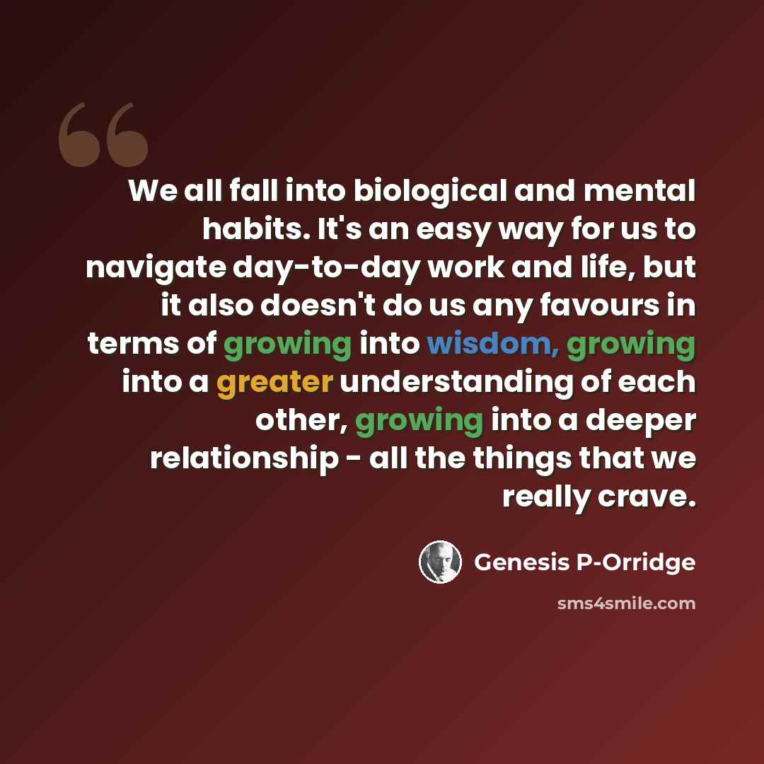 “We all fall into biological and mental habits. It's an easy way for us to navigate day-to-day work and life, but it also doesn't do us any favours in terms of growing into wisdom, growing into a greater understanding of each other, growing into a deeper relationship - all the things that we really…” quote by Genesis P-Orridge