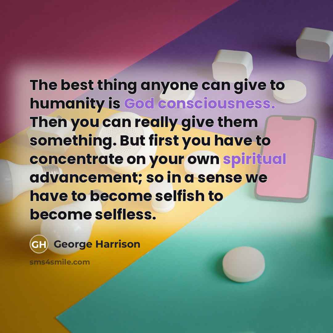 “The best thing anyone can give to humanity is God consciousness. Then you can really give them something. But first you have to concentrate on your own spiritual advancement; so in a sense we have to become selfish to become selfless.” quote by George Harrison