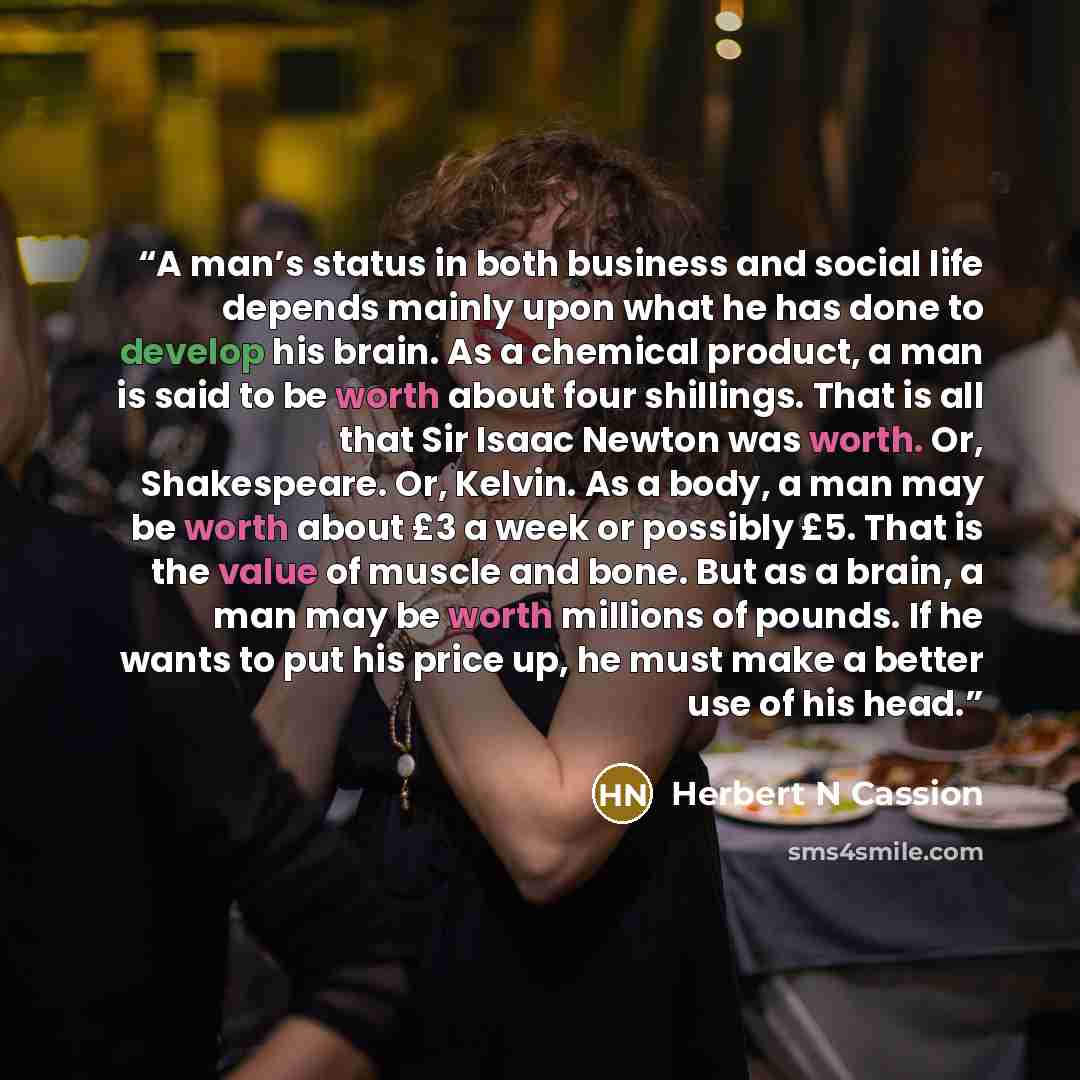 “A man’s status in both business and social life depends mainly upon what he has done to develop his brain. As a chemical product, a man is said to be worth about four shillings. That is all that Sir Isaac Newton was worth. Or, Shakespeare. Or, Kelvin. As a body, a man may be worth about £3 a week…” quote by Herbert N Cassion