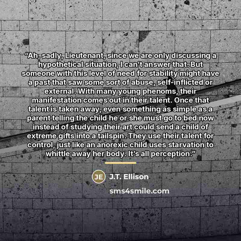 “Ah, sadly, Lieutenant, since we are only discussing a hypothetical situation, I can’t answer that. But someone with this level of need for stability might have a past that saw some sort of abuse, self-inflicted or external. With many young phenoms, their manifestation comes out in their talent…” quote by J.T. Ellison