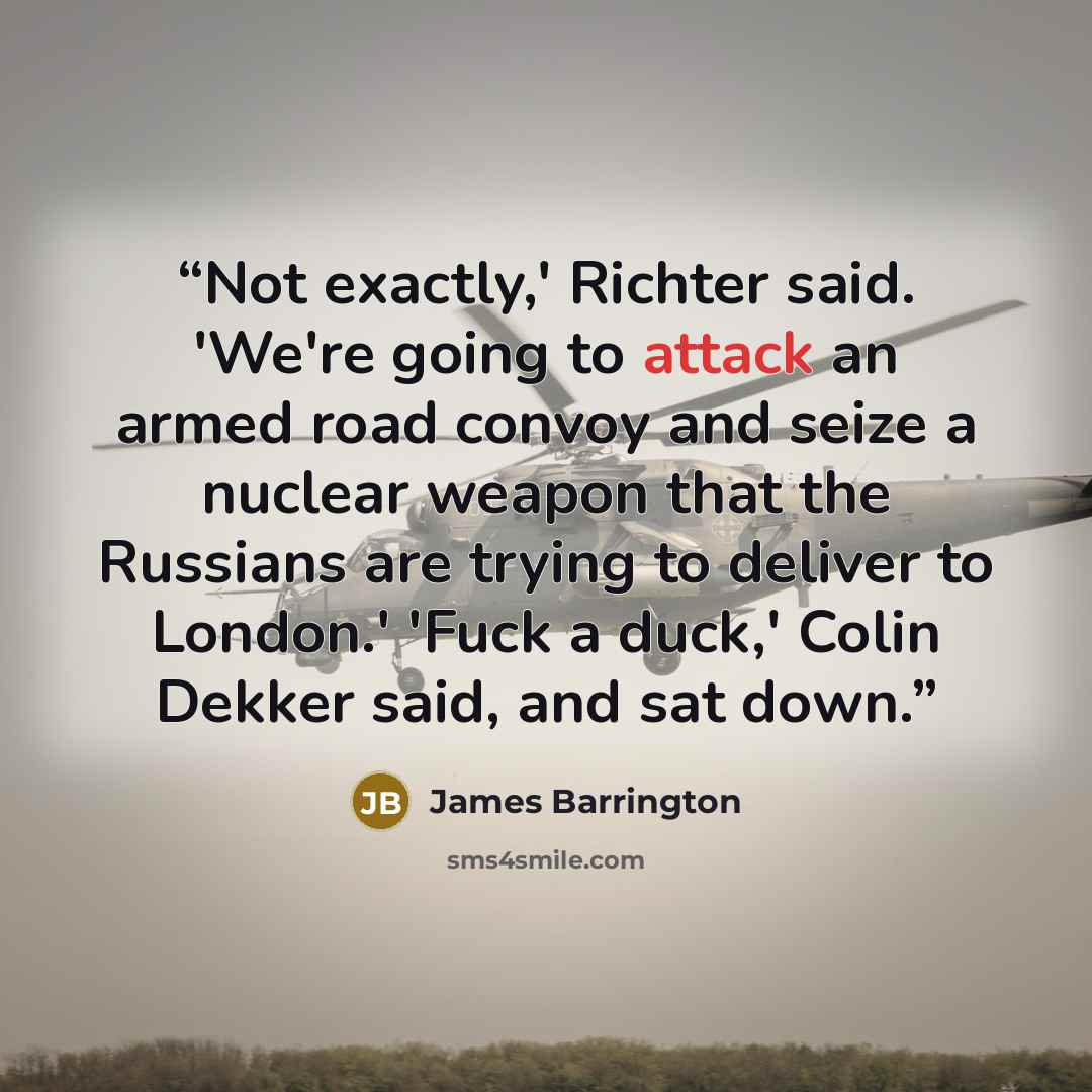 “Not exactly,' Richter said. 'We're going to attack an armed road convoy and seize a nuclear weapon that the Russians are trying to deliver to London.' 'Fuck a duck,' Colin Dekker said, and sat down.” quote by James Barrington
