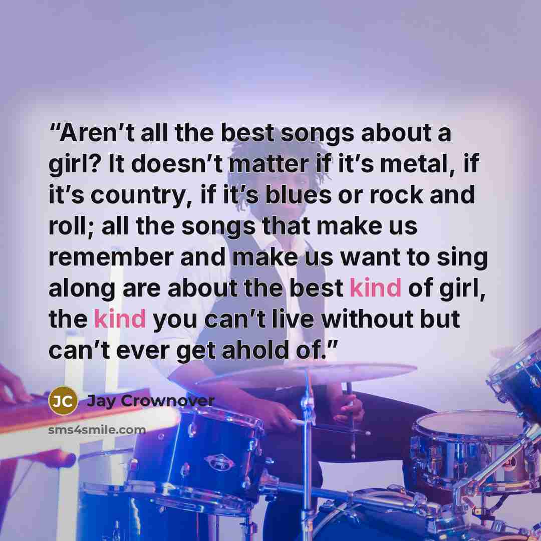 “Aren’t all the best songs about a girl? It doesn’t matter if it’s metal, if it’s country, if it’s blues or rock and roll; all the songs that make us remember and make us want to sing along are about the best kind of girl, the kind you can’t live without but can’t ever get ahold of.” quote by Jay Crownover