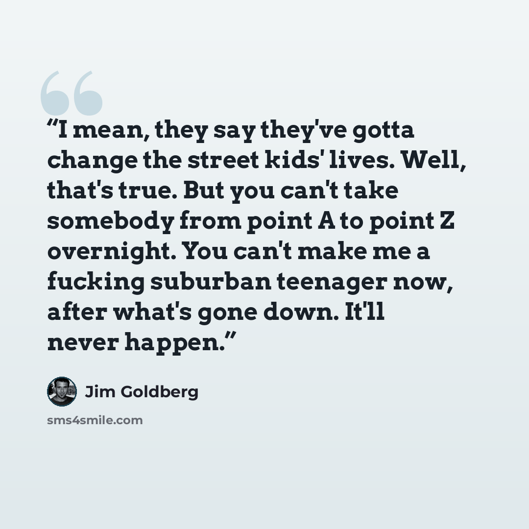 “I mean, they say they've gotta change the street kids' lives. Well, that's true. But you can't take somebody from point A to point Z overnight. You can't make me a fucking suburban teenager now, after what's gone down. It'll never happen.” quote by Jim Goldberg