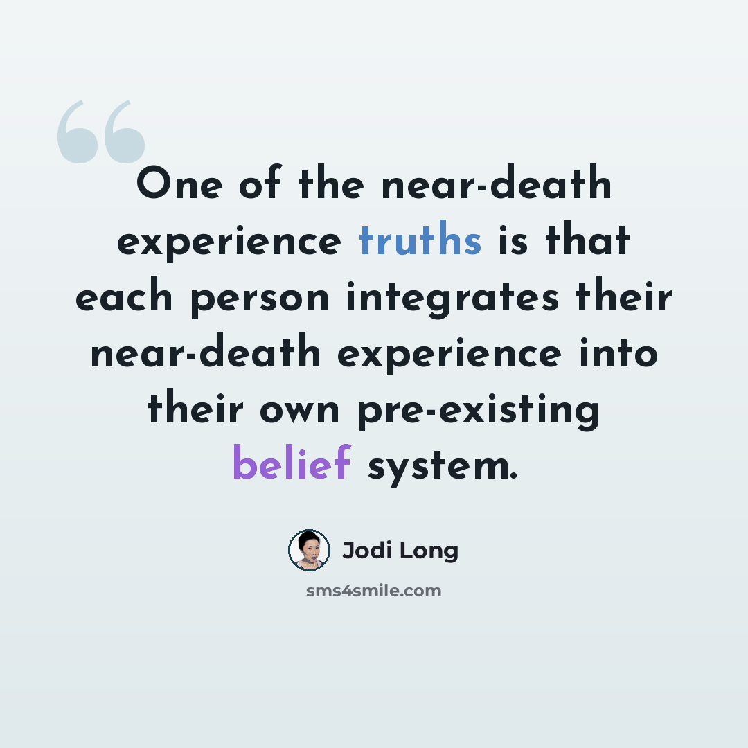 “One of the near-death experience truths is that each person integrates their near-death experience into their own pre-existing belief system.” quote by Jodi Long