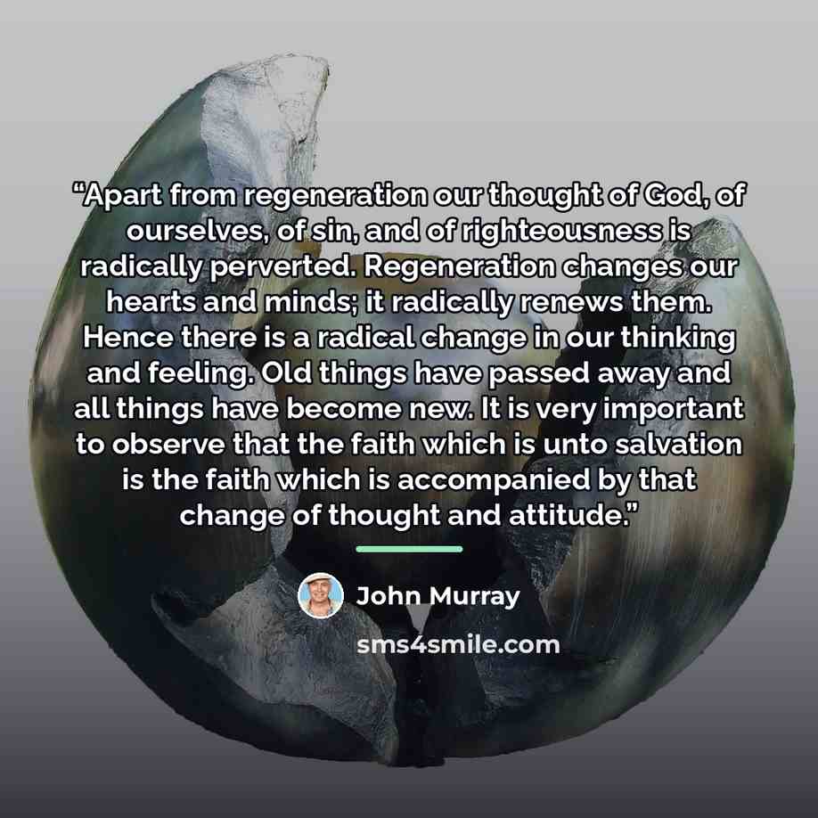 “Apart from regeneration our thought of God, of ourselves, of sin, and of righteousness is radically perverted. Regeneration changes our hearts and minds; it radically renews them. Hence there is a radical change in our thinking and feeling. Old things have passed away and all things have become…” quote by John Murray