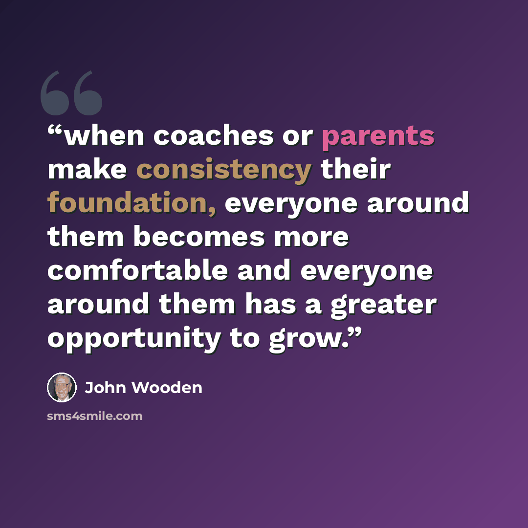 “when coaches or parents make consistency their foundation, everyone around them becomes more comfortable and everyone around them has a greater opportunity to grow.” quote by John Wooden