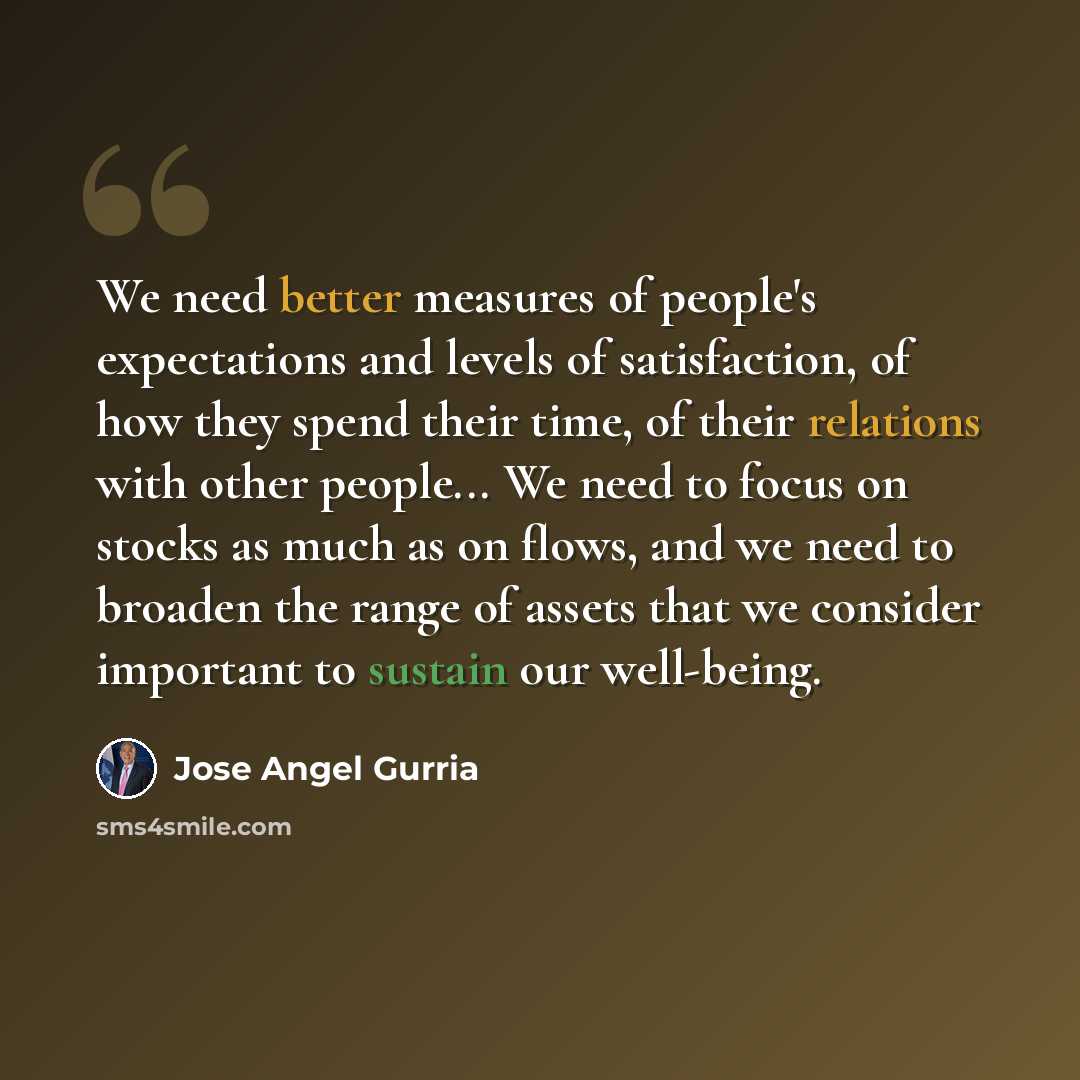 “We need better measures of people's expectations and levels of satisfaction, of how they spend their time, of their relations with other people... We need to focus on stocks as much as on flows, and we need to broaden the range of assets that we consider important to sustain our well-being.” quote by Jose Angel Gurria