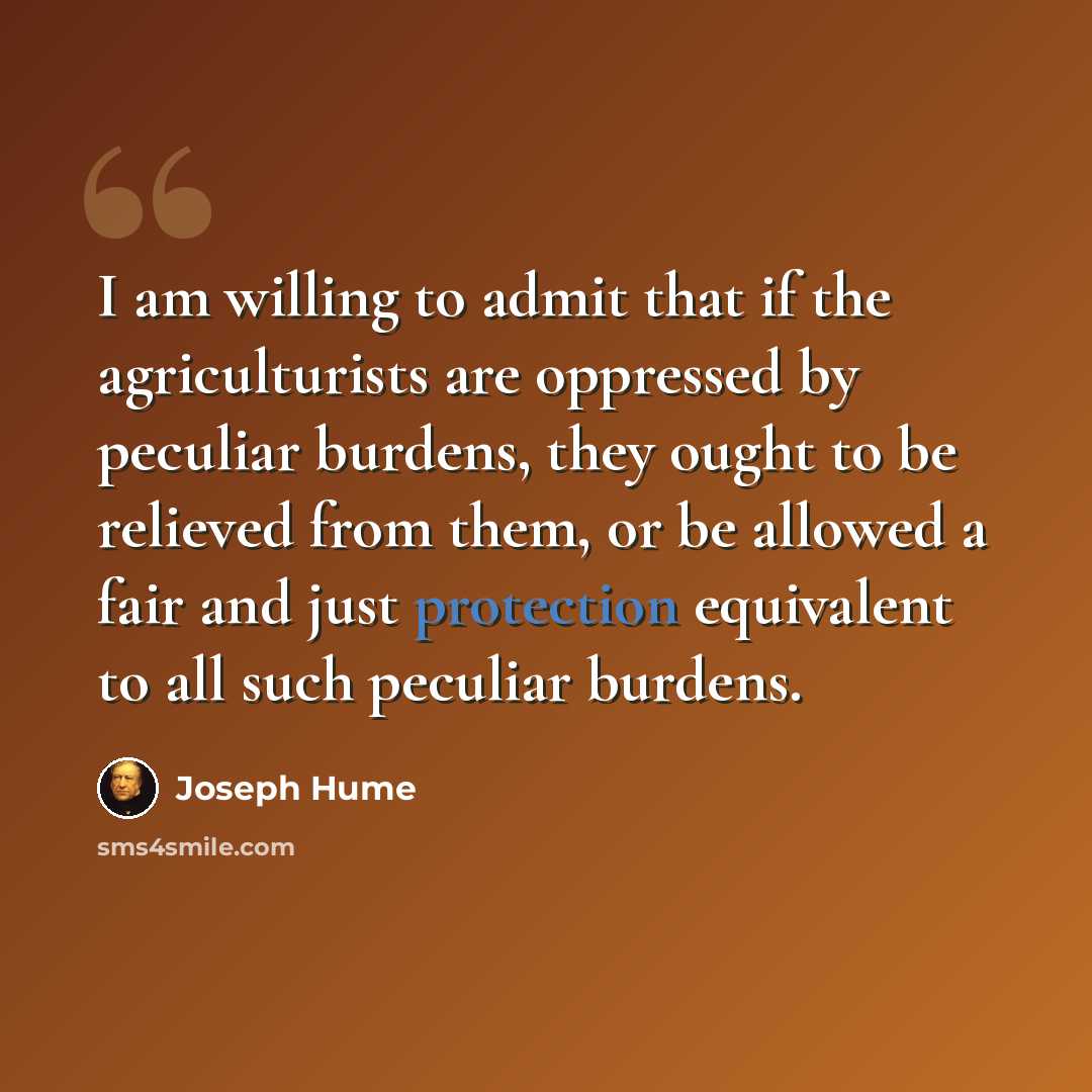 “I am willing to admit that if the agriculturists are oppressed by peculiar burdens, they ought to be relieved from them, or be allowed a fair and just protection equivalent to all such peculiar burdens.” quote by Joseph Hume