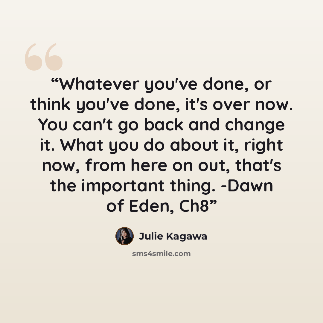 “Whatever you've done, or think you've done, it's over now. You can't go back and change it. What you do about it, right now, from here on out, that's the important thing. -Dawn of Eden, Ch8” quote by Julie Kagawa