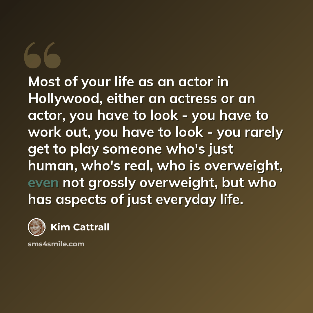 “Most of your life as an actor in Hollywood, either an actress or an actor, you have to look - you have to work out, you have to look - you rarely get to play someone who's just human, who's real, who is overweight, even not grossly overweight, but who has aspects of just everyday life.” quote by Kim Cattrall